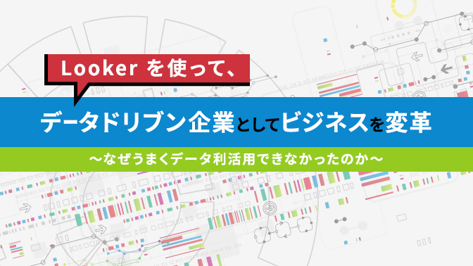 Looker を使って、データドリブン企業としてビジネスを変革 〜なぜうまくデータ利活用できなかったのか〜