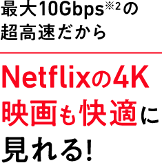 最大10Gbps※2 の超高速だからNetflixの4K映画も快適に見れる！
