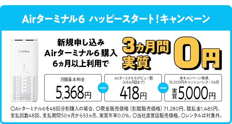 Airターミナル6 ハッピースタートキャンペーン 新規申し込み Airターミナル6 購入 6ヵ月以上利用で 3ヵ月間実質0円 月額基本料金5,368円-Airターミナル6デビュー割(48ヵ月目まで)418円-本キャンペーン特典15,000円キャッシュバック÷3ヵ月実質5,000円〇Airターミナル6を48回分割購入の場合。〇現金販売価格(割賦販売価格)71,280円、賦払金1,485円、支払回数48回、支払期間50ヵ月から53ヵ月、実質年率0.0%。〇当社直営店販売価格。〇レンタルは対象外。