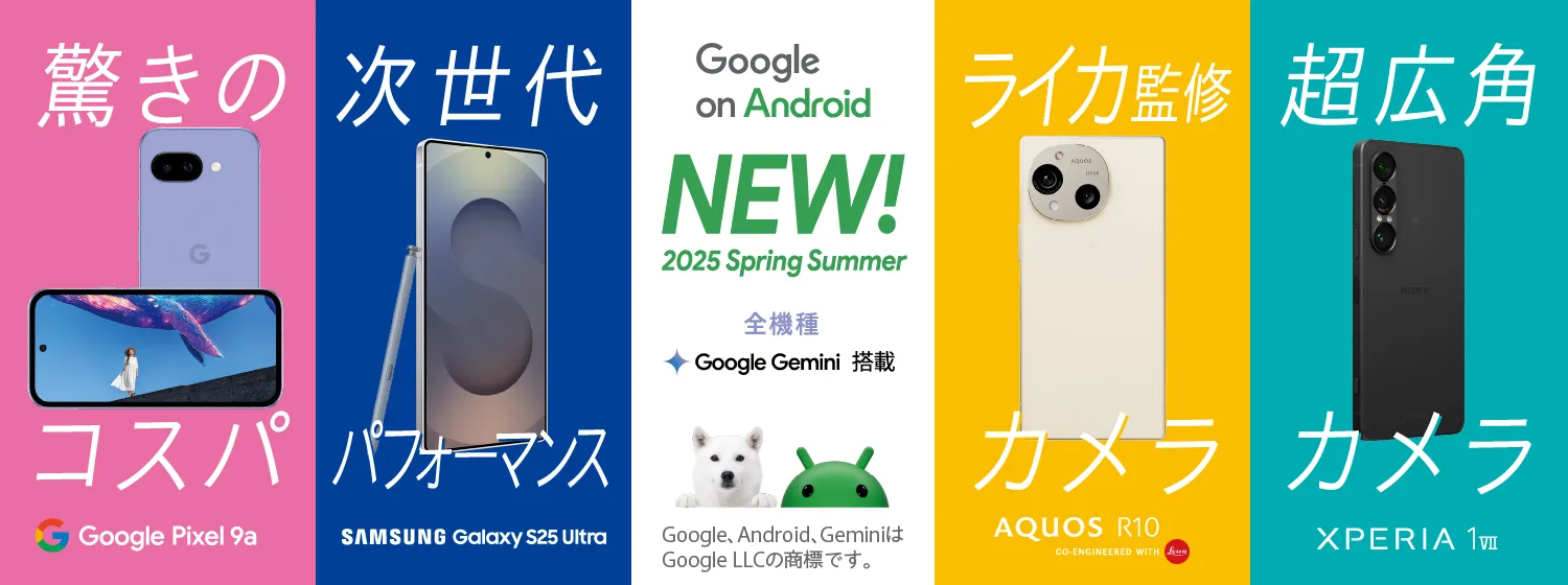 Google on Android NEW! 2025 Spring Summer 全機種 Google Gemini 搭載 Google、 Android、 GeminiはGoogle LLCの商標です。 驚きのコスパ Google Pixel 9a 次世代パフォーマンス SAMSUNG Galaxy S25 Ultra ライカ監修カメラ AQUOS R10 CO-ENGINEERED WITH Leica 超広角カメラ XPERIA 1 VII