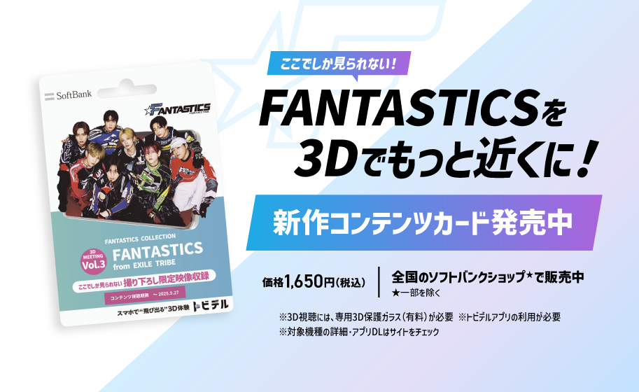 ここでしか見られない！ FANTASTICSを3Dでもっと近くに！ 新作コンテンツカード発売中 価格1,650円（税込） 全国のソフトバンクショップ※で販売中 ※一部を除く ※3D視聴には、専用3D保護ガラス(有料)が必要 ※トビデルアプリの利用が必要 ※対象機種の詳細・アプリDLはサイトをチェック
