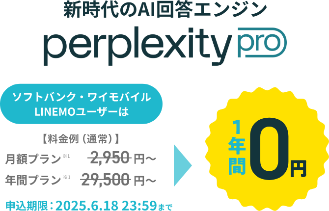 新時代のAI検索エンジン perplexity pro ソフトバンク・ワイモバイル LINEMOユーザーは【料金例(通常)】月額プラン※1 2,950円~ 年間プラン※1 29,500円~ 1年間0円 申込期限:2025.6.18 23:59まで
