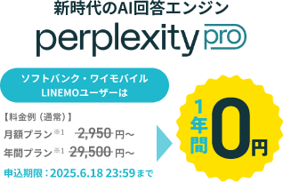 新時代のAI検索エンジン perplexity pro ソフトバンク・ワイモバイル LINEMOユーザーは【料金例(通常)】月額プラン※1 2,950円~ 年間プラン※1 29,500円~ 1年間0円 申込期限:2025.6.18 23:59まで